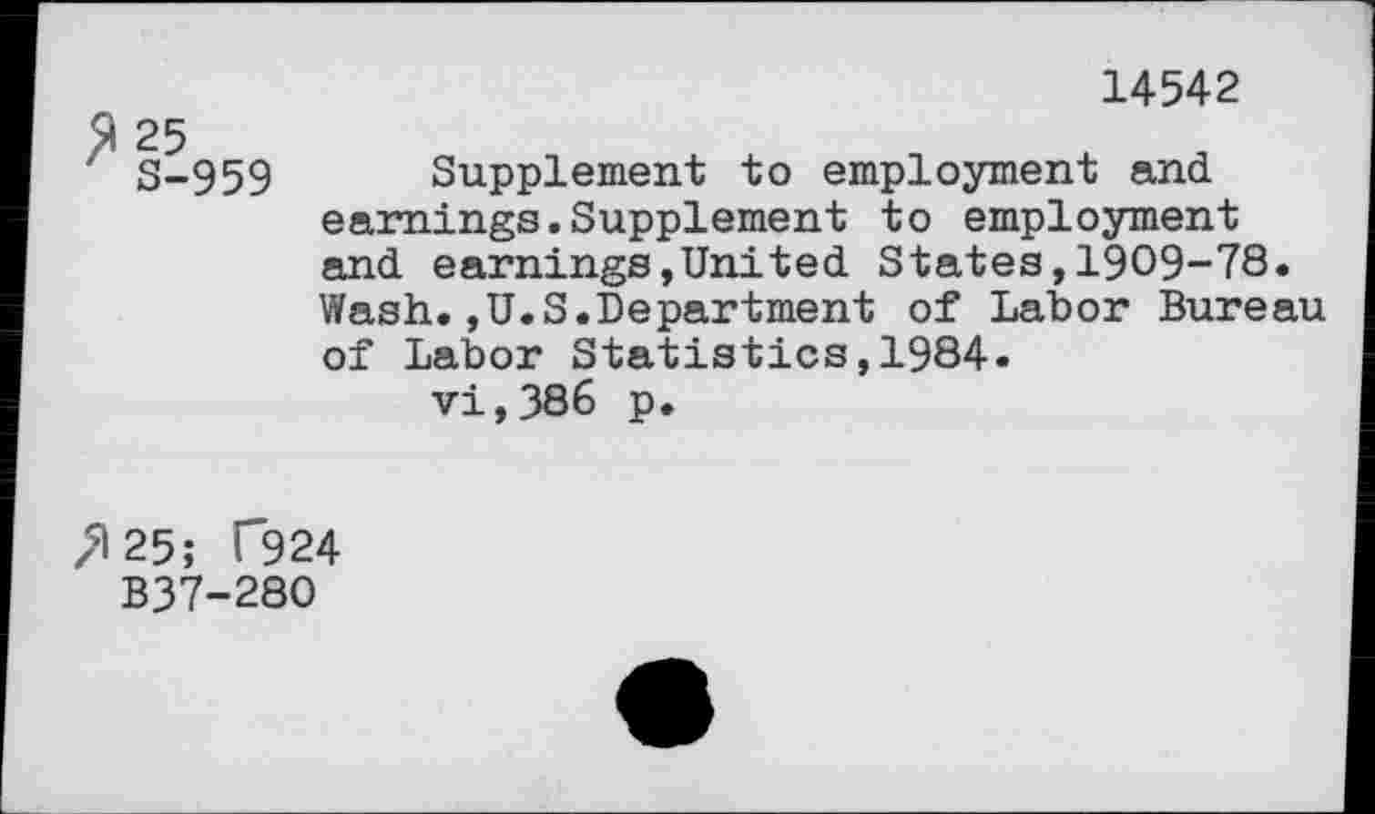 ﻿14542
S-959 Supplement to employment and earnings.Supplement to employment and earnings,United States,1909-78. Wash.,U.S.Department of Labor Bureau of Labor Statistics,1984. vi,386 p.
^25; T924
B37-280